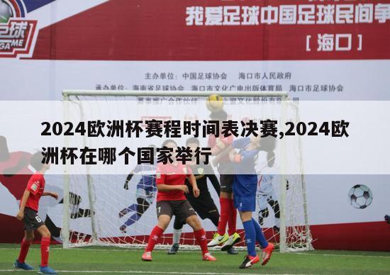 2024欧洲杯赛程时间表决赛,2024欧洲杯在哪个国家举行
